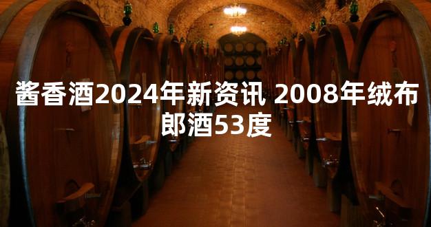 酱香酒2024年新资讯 2008年绒布郎酒53度